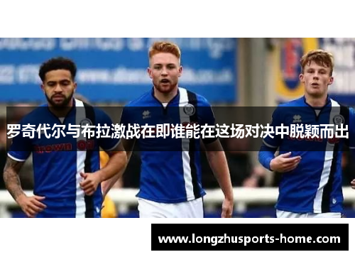 罗奇代尔与布拉激战在即谁能在这场对决中脱颖而出